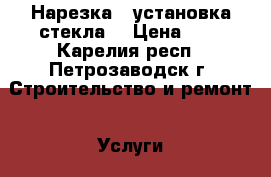 Нарезка,  установка стекла. › Цена ­ 1 - Карелия респ., Петрозаводск г. Строительство и ремонт » Услуги   . Карелия респ.,Петрозаводск г.